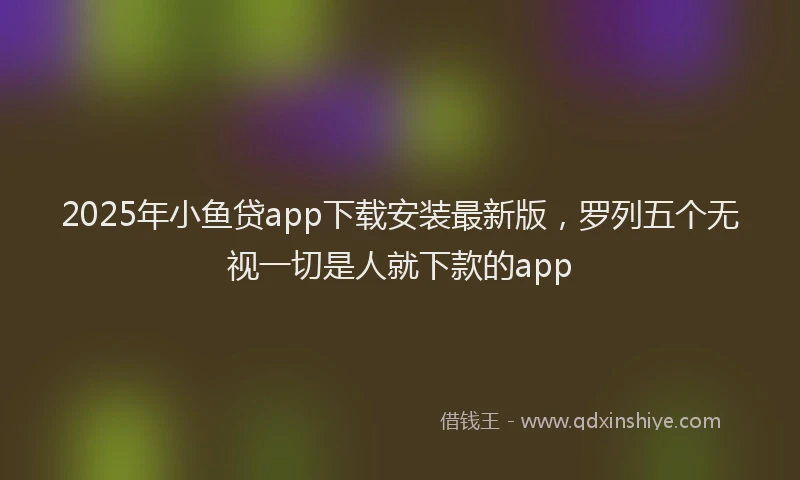 2025年小鱼贷app下载安装最新版，罗列五个无视一切是人就下款的app