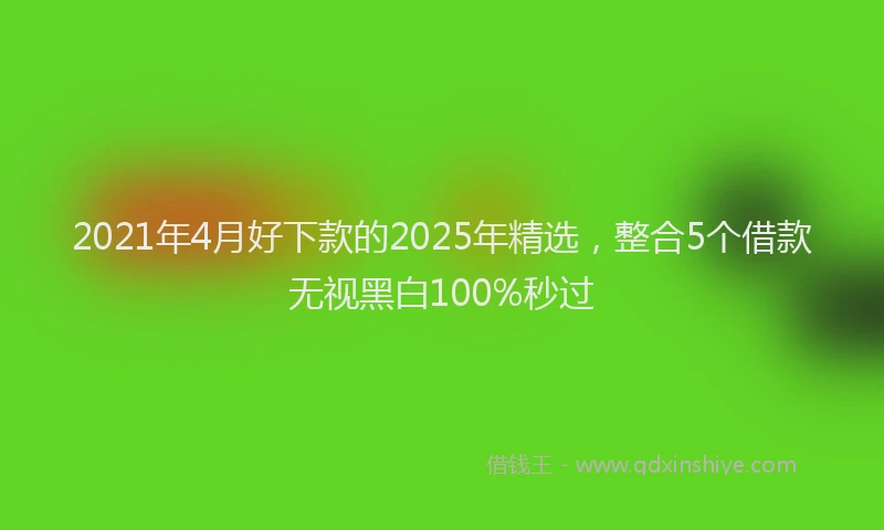 2021年4月好下款的2025年精选，整合5个借款无视黑白100%秒过