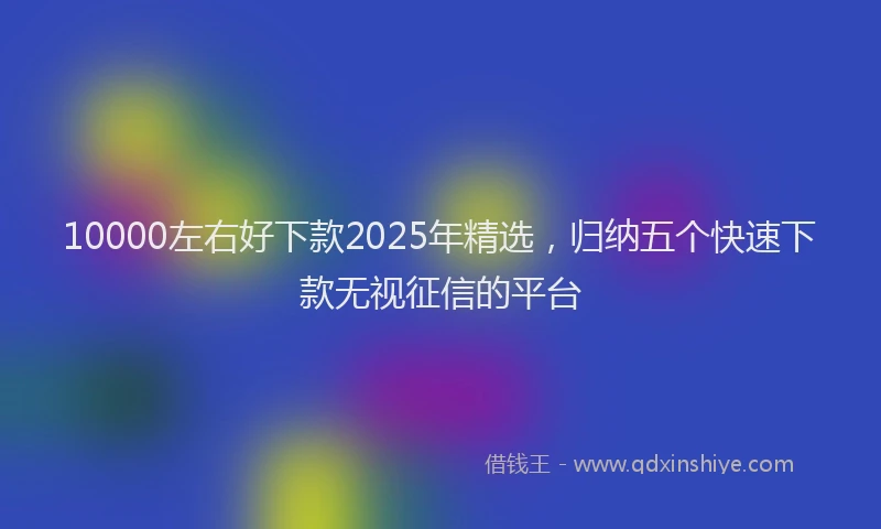 10000左右好下款2025年精选，归纳五个快速下款无视征信的平台