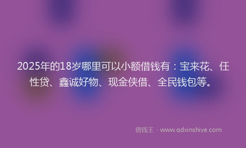 2025年的18岁哪里可以小额借钱有：宝来花、任性贷、鑫诚好物、现金侠借、全民钱包等。