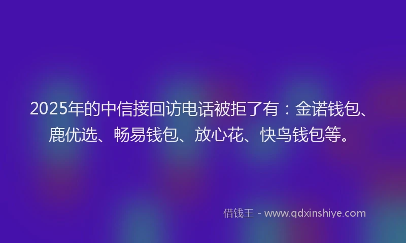 2025年的中信接回访电话被拒了有：金诺钱包、鹿优选、畅易钱包、放心花、快鸟钱包等。