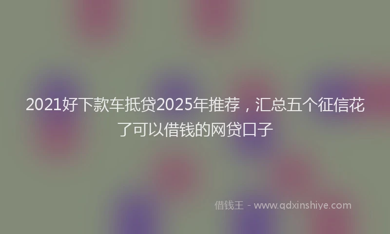 2021好下款车抵贷2025年推荐，汇总五个征信花了可以借钱的网贷口子