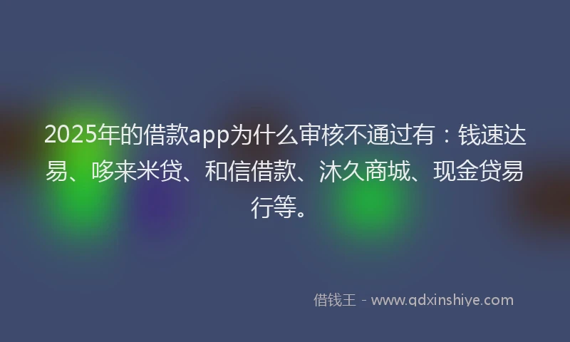 2025年的借款app为什么审核不通过有：钱速达易、哆来米贷、和信借款、沐久商城、现金贷易行等。