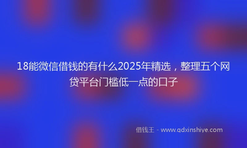 18能微信借钱的有什么2025年精选，整理五个网贷平台门槛低一点的口子