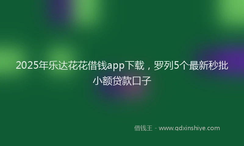 2025年乐达花花借钱app下载，罗列5个最新秒批小额贷款口子