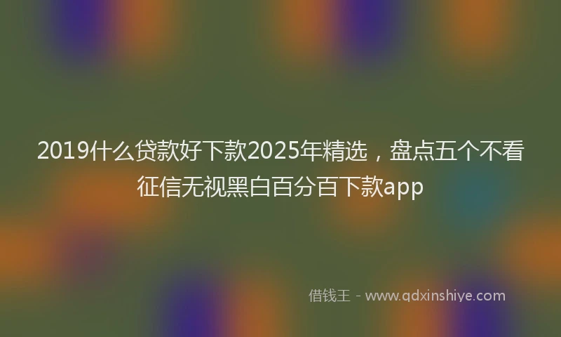 2019什么贷款好下款2025年精选，盘点五个不看征信无视黑白百分百下款app