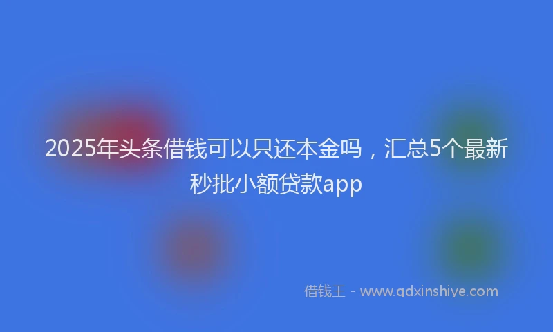 2025年头条借钱可以只还本金吗，汇总5个最新秒批小额贷款app