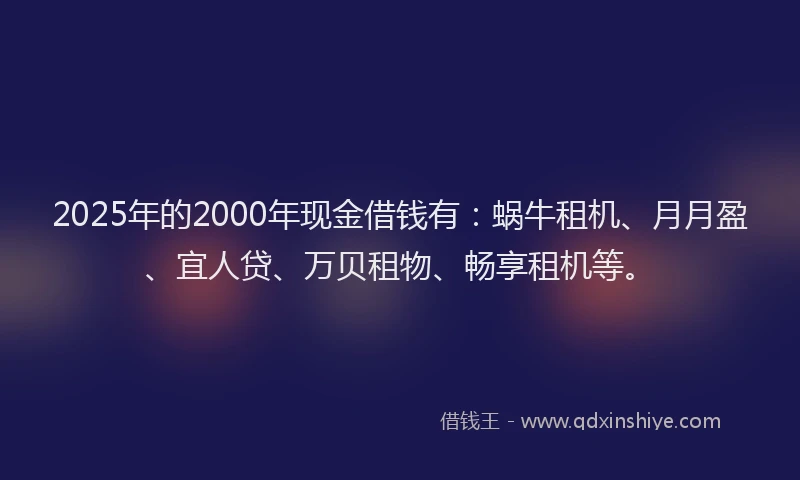 2025年的2000年现金借钱有：蜗牛租机、月月盈、宜人贷、万贝租物、畅享租机等。