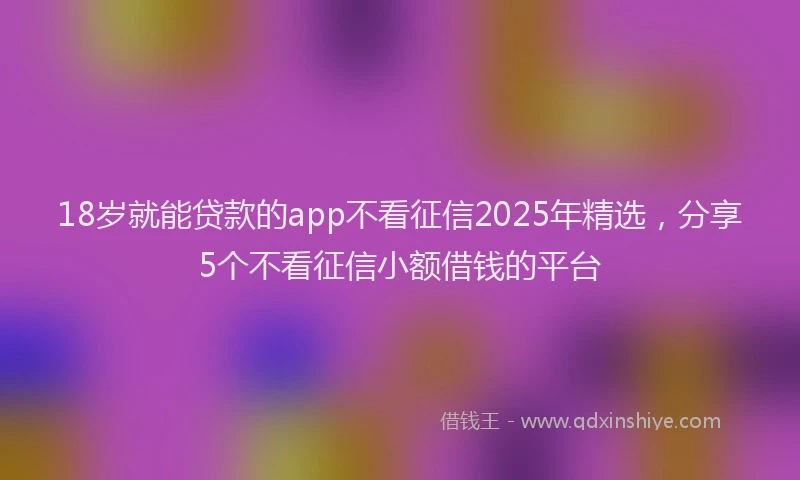 18岁就能贷款的app不看征信2025年精选，分享5个不看征信小额借钱的平台