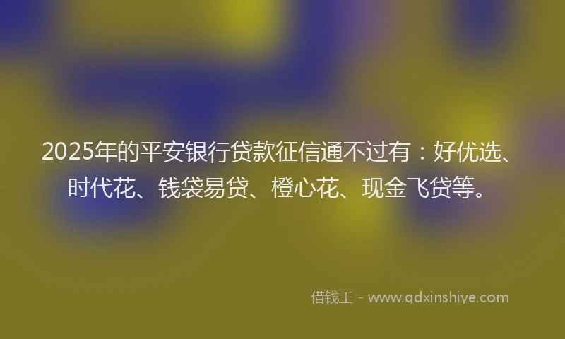 2025年的平安银行贷款征信通不过有：好优选、时代花、钱袋易贷、橙心花、现金飞贷等。