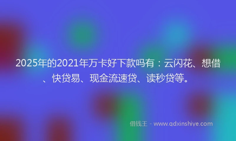 2025年的2021年万卡好下款吗有：云闪花、想借、快贷易、现金流速贷、读秒贷等。