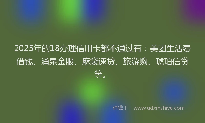2025年的18办理信用卡都不通过有：美团生活费借钱、涌泉金服、麻袋速贷、旅游购、琥珀信贷等。