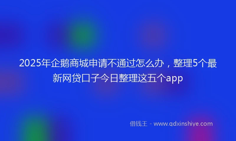 2025年企鹅商城申请不通过怎么办，整理5个最新网贷口子今日整理这五个app