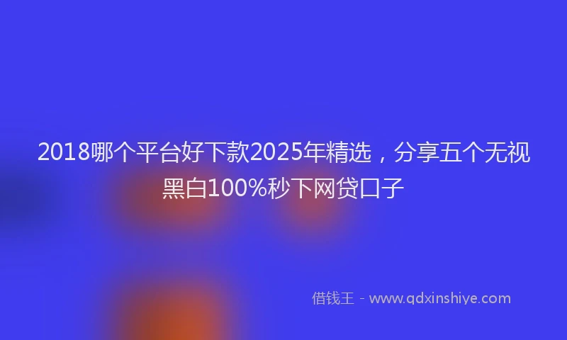 2018哪个平台好下款2025年精选，分享五个无视黑白100%秒下网贷口子