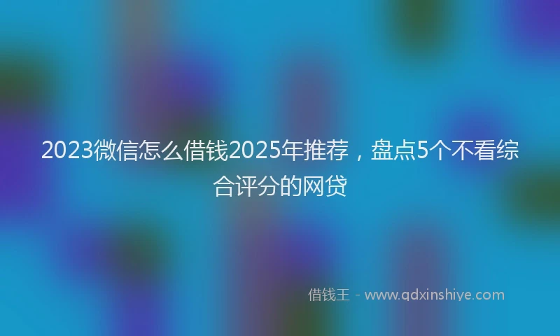 2023微信怎么借钱2025年推荐，盘点5个不看综合评分的网贷
