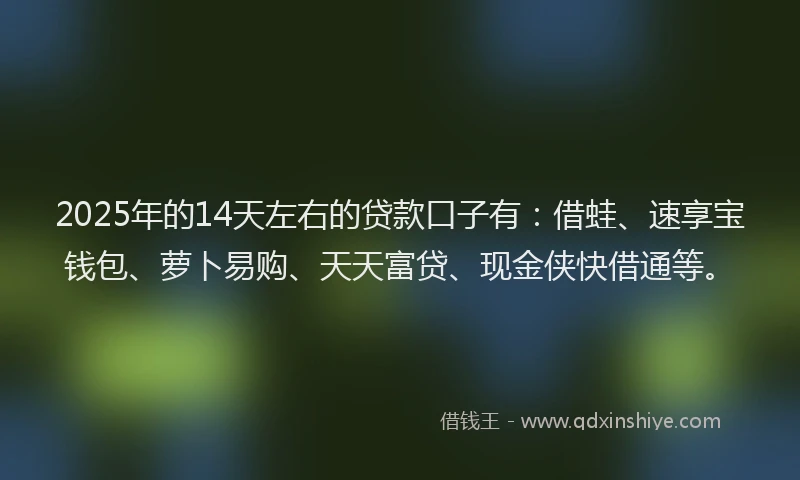 2025年的14天左右的贷款口子有：借蛙、速享宝钱包、萝卜易购、天天富贷、现金侠快借通等。