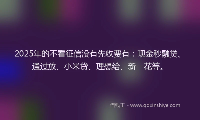 2025年的不看征信没有先收费有：现金秒融贷、通过放、小米贷、理想给、新一花等。