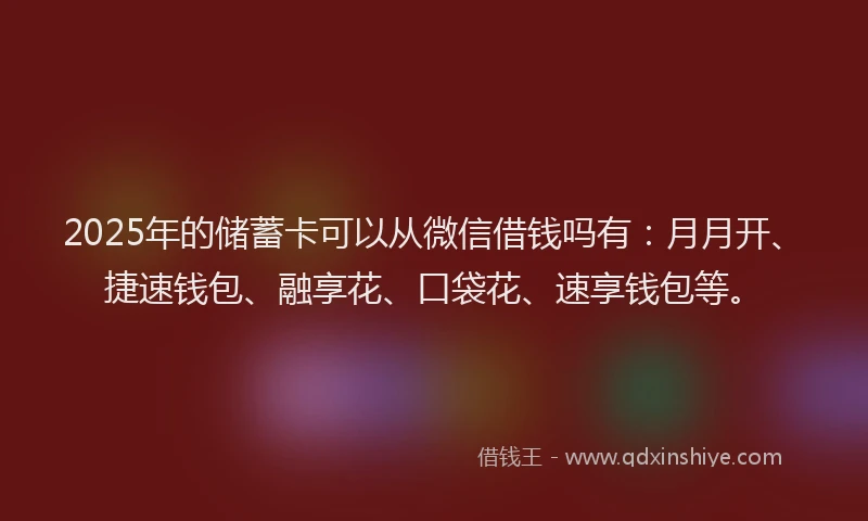 2025年的储蓄卡可以从微信借钱吗有：月月开、捷速钱包、融享花、口袋花、速享钱包等。