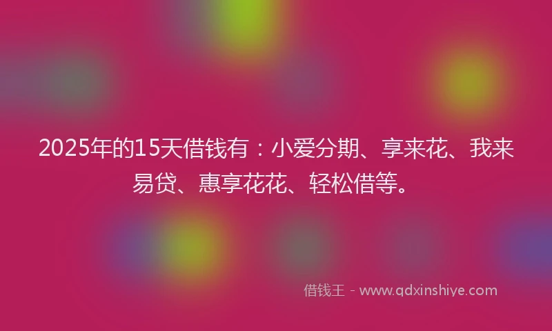 2025年的15天借钱有：小爱分期、享来花、我来易贷、惠享花花、轻松借等。