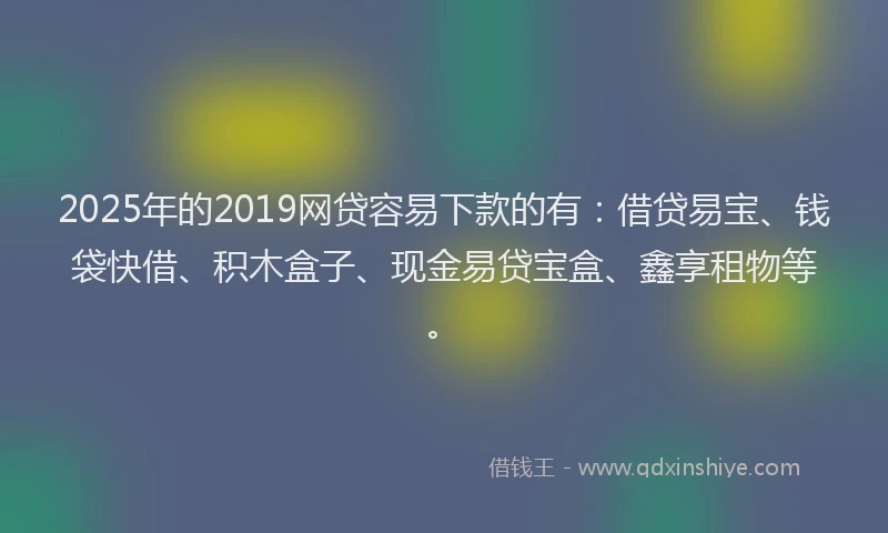 2025年的2019网贷容易下款的有：借贷易宝、钱袋快借、积木盒子、现金易贷宝盒、鑫享租物等。