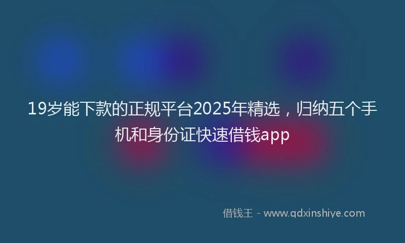 19岁能下款的正规平台2025年精选，归纳五个手机和身份证快速借钱app