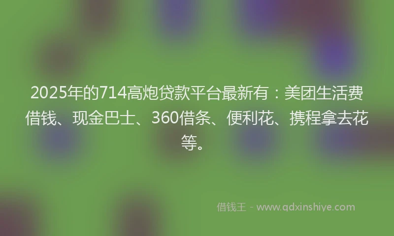2025年的714高炮贷款平台最新有：美团生活费借钱、现金巴士、360借条、便利花、携程拿去花等。