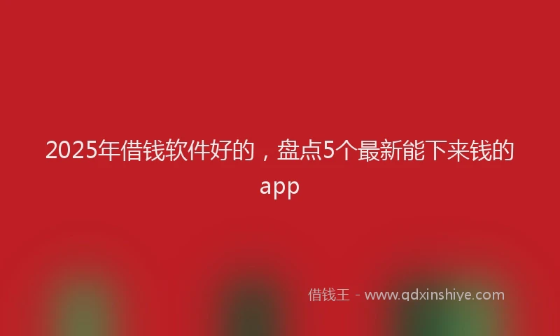 2025年借钱软件好的，盘点5个最新能下来钱的app