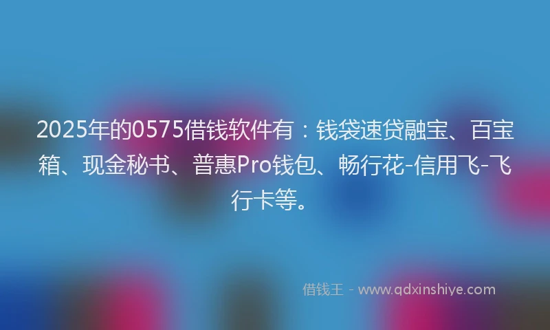 2025年的0575借钱软件有：钱袋速贷融宝、百宝箱、现金秘书、普惠Pro钱包、畅行花-信用飞-飞行卡等。