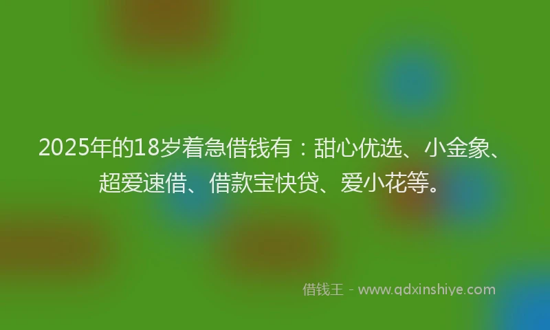 2025年的18岁着急借钱有：甜心优选、小金象、超爱速借、借款宝快贷、爱小花等。