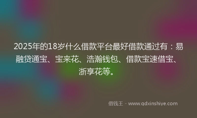 2025年的18岁什么借款平台最好借款通过有：易融贷通宝、宝来花、浩瀚钱包、借款宝速借宝、浙享花等。