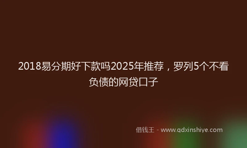 2018易分期好下款吗2025年推荐，罗列5个不看负债的网贷口子