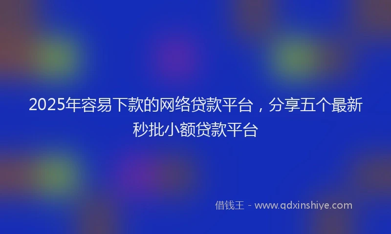 2025年容易下款的网络贷款平台，分享五个最新秒批小额贷款平台