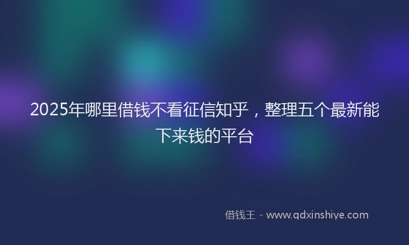 2025年哪里借钱不看征信知乎，整理五个最新能下来钱的平台