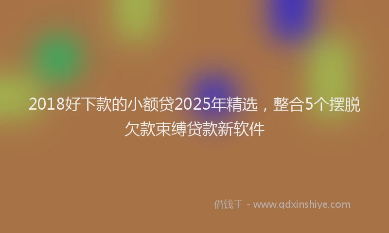 2018好下款的小额贷2025年精选，整合5个摆脱欠款束缚贷款新软件