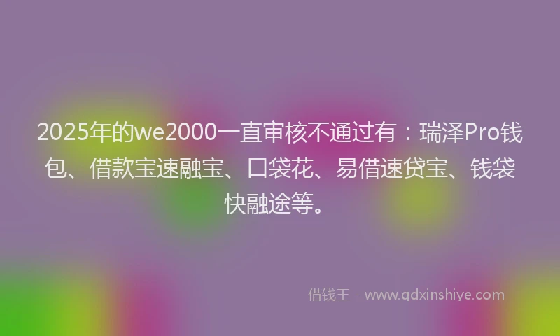 2025年的we2000一直审核不通过有：瑞泽Pro钱包、借款宝速融宝、口袋花、易借速贷宝、钱袋快融途等。