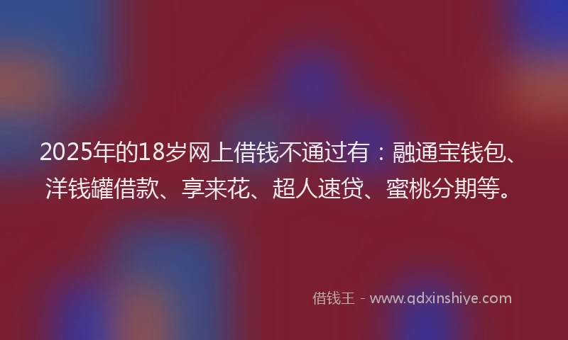 2025年的18岁网上借钱不通过有：融通宝钱包、洋钱罐借款、享来花、超人速贷、蜜桃分期等。