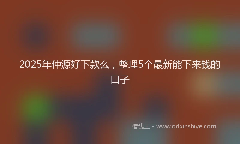 2025年仲源好下款么，整理5个最新能下来钱的口子