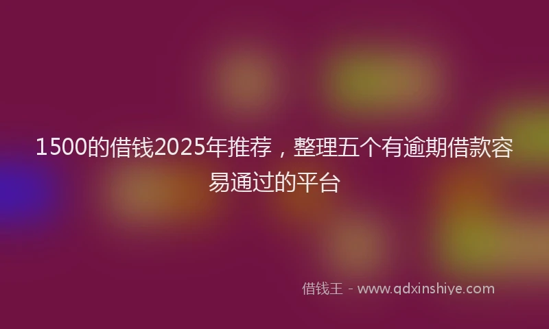 1500的借钱2025年推荐，整理五个有逾期借款容易通过的平台