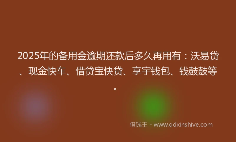 2025年的备用金逾期还款后多久再用有：沃易贷、现金快车、借贷宝快贷、享宇钱包、钱鼓鼓等。