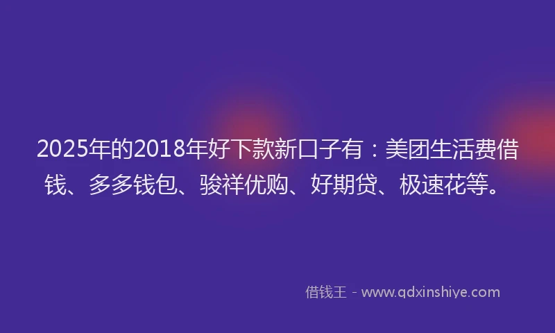 2025年的2018年好下款新口子有：美团生活费借钱、多多钱包、骏祥优购、好期贷、极速花等。