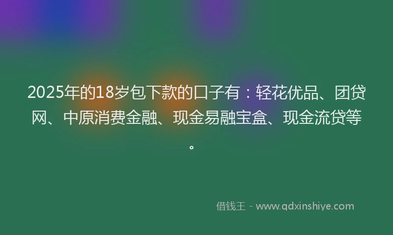 2025年的18岁包下款的口子有：轻花优品、团贷网、中原消费金融、现金易融宝盒、现金流贷等。