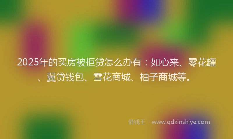 2025年的买房被拒贷怎么办有：如心来、零花罐、翼贷钱包、雪花商城、柚子商城等。