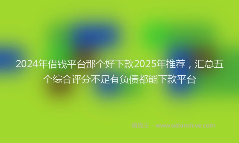 2024年借钱平台那个好下款2025年推荐，汇总五个综合评分不足有负债都能下款平台