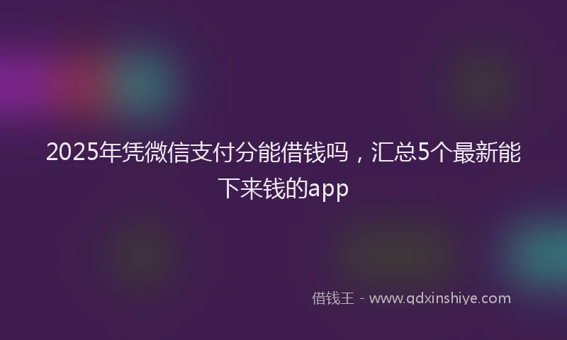 2025年凭微信支付分能借钱吗，汇总5个最新能下来钱的app