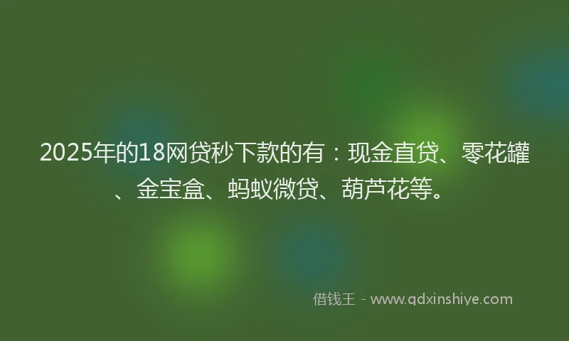 2025年的18网贷秒下款的有：现金直贷、零花罐、金宝盒、蚂蚁微贷、葫芦花等。