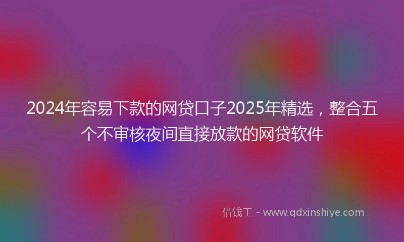 2024年容易下款的网贷口子2025年精选，整合五个不审核夜间直接放款的网贷软件