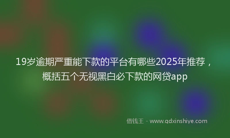 19岁逾期严重能下款的平台有哪些2025年推荐，概括五个无视黑白必下款的网贷app