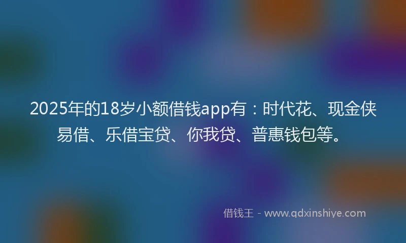 2025年的18岁小额借钱app有：时代花、现金侠易借、乐借宝贷、你我贷、普惠钱包等。
