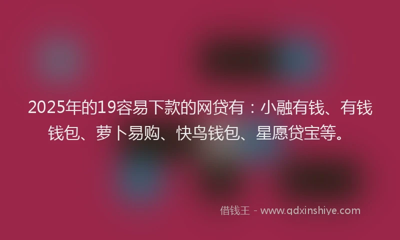 2025年的19容易下款的网贷有：小融有钱、有钱钱包、萝卜易购、快鸟钱包、星愿贷宝等。