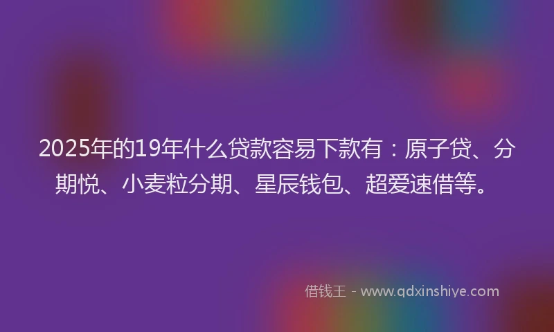 2025年的19年什么贷款容易下款有：原子贷、分期悦、小麦粒分期、星辰钱包、超爱速借等。